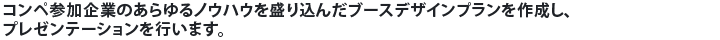 コンペ参加企業のあらゆるノウハウを盛り込んだブースデザインプランを作成し、プレゼンテーションを行います。