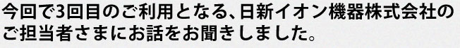 今回で3回目のご利用となる、日新イオン機器株式会社のご担当者さまにお話をお聞きしました。
