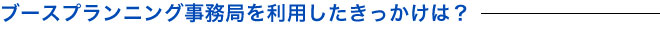 ブースプランニング事務局を利用したきっかけは？