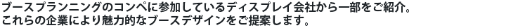 ブースプランニングのコンペに参加しているディスプレイ会社から一部をご紹介。これらの企業により魅力的なブースデザインをご提案します。