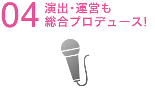 04 演出・運営も総合プロデュース！