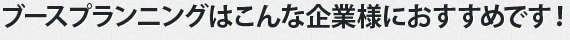 ブースプランニングはこんな企業様におすすめです！